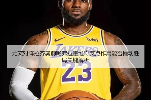 尤文对阵拉齐奥前瞻弗拉霍维奇支点作用能否撬动胜局关键解析